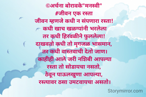 ©अर्चना बोरावके"मनस्वी" 
#जीवन एक रस्ता 
जीवन म्हणजे कधी न संपणारा रस्ता! 
कधी खाच खळग्यांनी भरलेला
तर कधी हिरवळीने फुललेला! 
दाखवतो कधी तो मृगजळ भासमान, 
तर कधी वास्तवाची देतो जाण।
काहीही आले जरी नशिबी आपल्या
रस्ता तो सोडायचा नसतो, 
ठेवून पाऊलखुणा आपल्या, 
 रस्त्यावर ठसा उमटवायचा असतो। 

