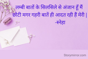 लम्बी बातों के सिलसिले से अंजान हूँ मैं 
छोटी मगर गहरी बातें ही आदत रही हैं मेरी |
                  -स्नेहा 