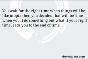 You wait for the right time when things will be like utopia then you decides, that will be time when you ll do something but what if your right time leads you to the end of time...