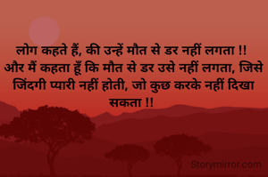 लोग कहते हैं, की उन्हें मौत से डर नहीं लगता !! 
और मैं कहता हूँ कि मौत से डर उसे नहीं लगता, जिसे जिंदगी प्यारी नहीं होती, जो कुछ करके नहीं दिखा सकता !! 
