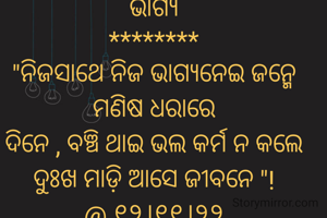 ଭାଗ୍ୟ
********
"ନିଜସାଥେ ନିଜ ଭାଗ୍ୟନେଇ ଜନ୍ମେ ମଣିଷ ଧରାରେ
ଦିନେ , ବଞ୍ଚି ଥାଇ ଭଲ କର୍ମ ନ କଲେ ଦୁଃଖ ମାଡ଼ି ଆସେ ଜୀବନେ "!
@ ୧୨।୧୧।୨୨