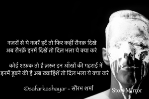नज़रों से ये नज़रें हटें तो फिर कहीं रौनक़ दिखे
अब रौनक़ें इनमें दिखें तो दिल भला ये क्या करे

कोई शफ़क तो है ज़रूर इन आँखों की गहराई में
इनमें डूबने की है अब ख्वाहिशें तो दिल भला ये क्या करे

©safarkashayar - सौरभ शर्मा