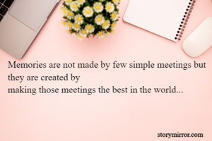 Memories are not made by few simple meetings but they are created by
making those meetings the best in the world...

