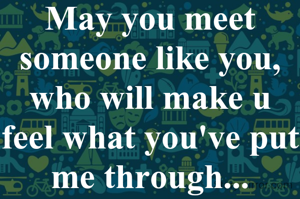 May you meet someone like you, who will make u feel what you've put me through...