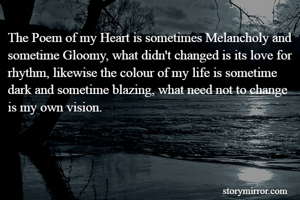 The Poem of my Heart is sometimes Melancholy and sometime Gloomy, what didn't changed is its love for rhythm, likewise the colour of my life is sometime dark and sometime blazing, what need not to change is my own vision.
