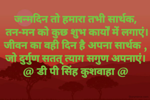 जन्मदिन तो हमारा तभी सार्थक,
 तन-मन को कुछ शुभ कार्यों में लगाएं।
जीवन का वही दिन है अपना सार्थक ,
जो दुर्गुण सतत् त्याग सगुण अपनाएं।
@ डी पी सिंह कुशवाहा @