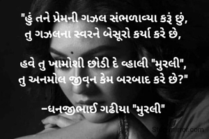 "હું તને પ્રેમની ગઝલ સંભળાવ્યા કરૂં છું,
તુ ગઝલના સ્વરને બેસૂરો કર્યા કરે છે, 

હવે તુ ખામોશી છોડી દે વ્હાલી "મુરલી", 
તુ અનમોલ જીવન કેમ બરબાદ કરે છે?" 

-ધનજીભાઈ ગઢીયા "મુરલી" 