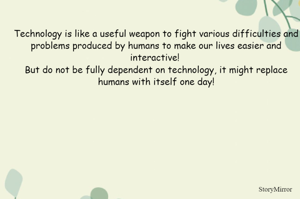 Technology is like a useful weapon to fight various difficulties and problems produced by humans to make our lives easier and interactive! 
But do not be fully dependent on technology, it might replace humans with itself one day!