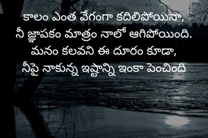 కాలం ఎంత వేగంగా కదిలిపోయినా,
నీ జ్ఞాపకం మాత్రం నాలో ఆగిపోయింది.
మనం కలవని ఈ దూరం కూడా,
నీపై నాకున్న ఇష్టాన్ని ఇంకా పెంచింది
