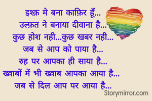 इश्क़ मे बना काफ़िर हूँ...
उल्फ़त ने बनाया दीवाना है...
कुछ होश नही...कुछ खबर नही...
जब से आप को पाया है...
रुह पर आपका ही साया है...
ख्वाबों में भी ख्वाब आपका आया है... 
जब से दिल आप पर आया है...