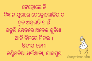 ଟେକ୍ନୋଲୋଜି
ବିଜ୍ଞାନ ଯୁଗରେ ଟେକ୍ନୋଲୋଜିର ତ
ଦ୍ରୁତ ଅଗ୍ରଗତି ପାଇଁ
ସବୁରି କ୍ଷେତ୍ରରେ ଅନେକ ସୁବିଧା 
ଆଜି ଦିନରେ ମିଳଇ ।
କ୍ଷିତୀଶ ଜେନା
କଣ୍ଟିଗଡ଼ିଆ,ଧର୍ମଶାଳା, ଯାଜପୁର
