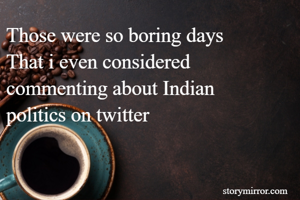 Those were so boring days
That i even considered commenting about Indian    politics on twitter