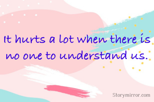 It hurts a lot when there is no one to understand us.