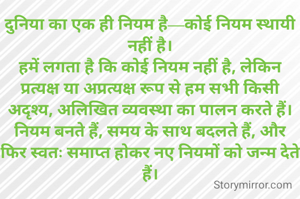 दुनिया का एक ही नियम है—कोई नियम स्थायी नहीं है।
हमें लगता है कि कोई नियम नहीं है, लेकिन प्रत्यक्ष या अप्रत्यक्ष रूप से हम सभी किसी अदृश्य, अलिखित व्यवस्था का पालन करते हैं।
नियम बनते हैं, समय के साथ बदलते हैं, और फिर स्वतः समाप्त होकर नए नियमों को जन्म देते हैं।