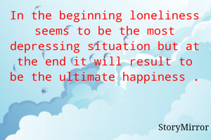 In the beginning loneliness seems to be the most depressing situation but at the end it will result to be the ultimate happiness .