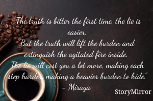 "The truth is bitter the first time, the lie is easier.
But the truth will lift the burden and extinguish the agitated fire inside. 
The lie will cost you a lot more, making each step harder, making a heavier burden to hide."
