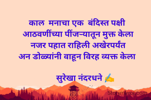 काल  मनाचा एक  बंदिस्त पक्षी 
आठवणींच्या पींजऱ्यातून मुक्त केला
नजर पहात राहिली अखेरपर्यंत
अन डोळ्यांनी वाहून विरह व्यक्त केला 

       सुरेखा नंदरधने ✍️
