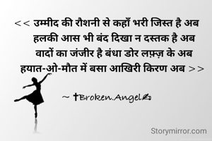 << उम्मीद की रौशनी से कहाँ भरी जिस्त है अब
      हलकी आस भी बंद दिखा न दस्तक है अब
      वादों का जंजीर है बंधा डोर लफ़्ज़ के अब
     हयात-ओ-मौत में बसा आखिरी किरण अब >>

~ ✝Broken.Angel✍
