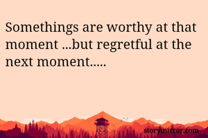 Somethings are worthy at that moment ...but regretful at the next moment.....
