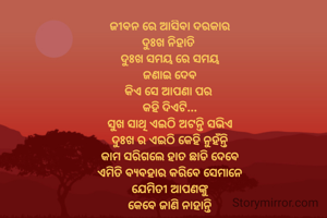 ଜୀବନ ରେ ଆସିବା ଦରକାର
ଦୁଃଖ ନିହାତି 
ଦୁଃଖ ସମୟ ରେ ସମୟ
ଜଣାଇ ଦେବ
କିଏ ସେ ଆପଣା ପର 
କହି ଦିଏଟି...
ସୁଖ ସାଥି ଏଇଠି ଅଟନ୍ତି ସଭିଏ
ଦୁଃଖ ର ଏଇଠି କେହି ନୁହଁନ୍ତି
କାମ ସରିଗଲେ ହାତ ଛାଡି ଦେବେ
ଏମିତି ବ୍ୟବହାର କରିବେ ସେମାନେ
ଯେମିିତୀ ଆପଣଙ୍କୁ
କେବେ ଜାଣି ନାହାନ୍ତି