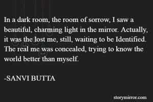 In a dark room, the room of sorrow, I saw a beautiful, charming light in the mirror. Actually, it was the lost me, still, waiting to be Identified. The real me was concealed, trying to know the world better than myself. 

-SANVI BUTTA