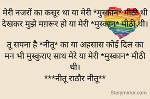 मेरी नजरों का कसूर था या मेरी *मुस्कान* मीठी थी
देखकर मुझे मग़रूर हो या मेरी *मुस्कान* मीठी थी।

तू सपना है *नीतू* का या अहसास कोई दिल का
मन भी मुस्कुराए साथ मेरे या मेरी *मुस्कान* मीठी थी।
***नीतू राठौर नीतू**