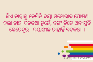 କିଏ କାହାକୁ କେମିତି ଦୟା ମନୋଭାବ ପୋଷଣ କଲା ତାହା ବଡକଥା ନୁହେଁ, ବରଂ ନିଜେ ଅନ୍ୟପ୍ରତି କେତେଦୂର   ଦୟାଶୀଳ ତାହାହିଁ ବଡକଥା ।