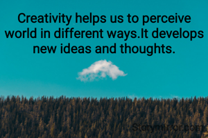 Creativity helps us to perceive world in different ways.It develops new ideas and thoughts.