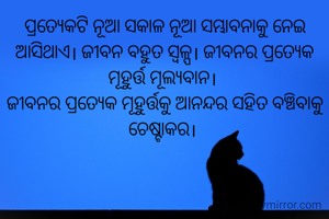 ପ୍ରତ୍ୟେକଟି ନୂଆ ସକାଳ ନୂଆ ସମ୍ଭାବନାକୁ ନେଇ ଆସିଥାଏ। ଜୀବନ ବହୁତ ସ୍ବଳ୍ପ। ଜୀବନର ପ୍ରତ୍ୟେକ ମୂହୁର୍ତ୍ତ ମୂଲ୍ଯବାନ। 
ଜୀବନର ପ୍ରତ୍ୟେକ ମୂହୁର୍ତ୍ତକୁ ଆନନ୍ଦର ସହିତ ବଞ୍ଚିବାକୁ ଚେଷ୍ଟାକର। 