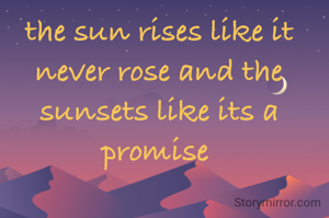 the sun rises like it never rose and the sunsets like its a promise 