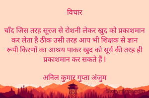 विचार

चाँद जिस तरह सूरज से रोशनी लेकर खुद को प्रकाशमान कर लेता है ठीक उसी तरह आप भी शिक्षक से ज्ञान रूपी किरणों का आश्रय पाकर खुद को सूर्य की तरह ही प्रकाशमान कर सकते हैं l

अनिल कुमार गुप्ता अंजुम