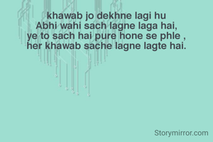 khawab jo dekhne lagi hu
Abhi wahi sach lagne laga hai,
ye to sach hai pure hone se phle ,
her khawab sache lagne lagte hai.