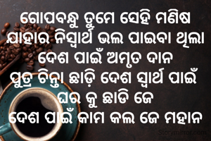 ଗୋପବନ୍ଧୁ ତୁମେ ସେହି ମଣିଷ
ଯାହାର ନିସ୍ୱାର୍ଥ ଭଲ ପାଇବା ଥିଲା
ଦେଶ ପାଇଁ ଅମୃତ ଦାନ
ପୁତ୍ର ଚିନ୍ତା ଛାଡ଼ି ଦେଶ ସ୍ୱାର୍ଥ ପାଇଁ 
ଘର କୁ ଛାଡି ଜେ
ଦେଶ ପାଇଁ କାମ କଲ ଜେ ମହାନ