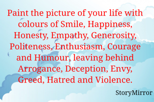 Paint the picture of your life with colours of Smile, Happiness, Honesty, Empathy, Generosity, Politeness, Enthusiasm, Courage and Humour, leaving behind Arrogance, Deception, Envy, Greed, Hatred and Violence.