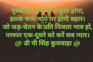 पृथ्वी का कण-कण सुंदर होगा,
इसके चप्पे-चप्पे पर होगी बहार।
जो जड़-चेतन के प्रति निजता भाव हो,
परस्पर एक-दूसरे को करें सब प्यार।
@ डी पी सिंह कुशवाहा @
