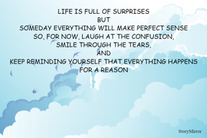 LIFE IS FULL OF SURPRISES
BUT
SOMEDAY EVERYTHING WILL MAKE PERFECT SENSE
SO, FOR NOW, LAUGH AT THE CONFUSION,
SMILE THROUGH THE TEARS,
AND
KEEP REMINDING YOURSELF THAT EVERYTHING HAPPENS FOR A REASON
