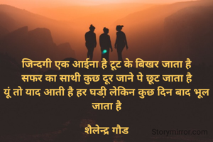 जिन्दगी एक आईना है टूट के बिखर जाता है
सफर का साथी कुछ दूर जाने पे छूट जाता है
यूं तो याद आती है हर घडी़ लेकिन कुछ दिन बाद भूल जाता है

शैलेन्द्र गौड