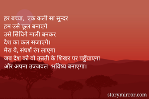 हर बच्चा,  एक कली सा सुन्दर
हम उसे फूल बनाएगे
उसे सिंचिगे माली बनकर
देश का कल सजाएगे।
मेरा ये, संघर्श रंग लाएगा
जब देश को वो उन्नती के शिखर पर पहुँचाएगा
और अपना उज्जवल  भविष्य बनाएगा।
