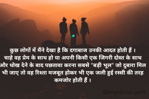 कुछ लोगों में मैंने देखा है कि दगाबाज उनकी आदत होती हैं ।
चाहे वह प्रेम के साथ हो या अपनी किसी एक जिगरी दोस्त के साथ और धोख देने के बाद पछतावा करना सबसे "बड़ी भूल" जो दुबारा मिल भी जाए तो वह रिश्ता मजबूत होकर भी एक जली हुई रस्सी की तरह कमजोर होती हैं ।