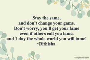 Stay the same,
and don't change your game.
Don't worry, you'll get your fame
even if others call you lame.
and 1 day the whole world you will tame!
~Rithisha 