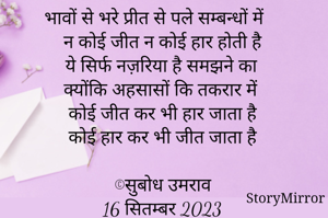 भावों से भरे प्रीत से पले सम्बन्धों में 
न कोई जीत न कोई हार होती है 
ये सिर्फ नज़रिया है समझने का
क्योंकि अहसासों कि तकरार में 
कोई जीत कर भी हार जाता है 
कोई हार कर भी जीत जाता है 

©सुबोध उमराव 
16 सितम्बर 2023
 08:40 am