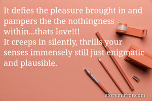 It defies the pleasure brought in and pampers the the nothingness within...thats love!!! 
It creeps in silently, thrills your senses immensely still just enigmatic and plausible.