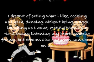 I dreamt of eating what i like, cooking as i wish, dancing without being judged, laughing as i want, resting when i am tired, loving listening my heart, meeting friends,but dreams also end when sun shine on us.