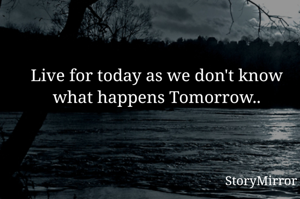 Live for today as we don't know what happens Tomorrow..