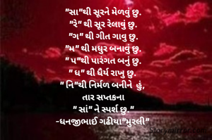 "સા"થી સૂરને મેળવું છુ.
"રે" થી સૂર રેલાવું છુ.
"ગ" થી ગીત ગાવુ છુ.
"મ" થી મધુર બનાવું છુ.
" પ"થી પારંગત બનું છુ.
" ધ" થી ધૈર્ય રાખુ છુ. 
" નિ"થી નિર્મળ બનીને  હું, 
તાર સપ્તકના
" સાં" ને સ્પર્શ છુ."
-ધનજીભાઈ ગઢીયા"મુરલી" 
