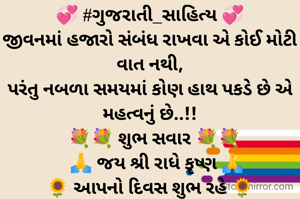 💞 #ગુજરાતી_સાહિત્ય 💞
જીવનમાં હજારો સંબંધ રાખવા એ કોઈ મોટી વાત નથી,
પરંતુ નબળા સમયમાં કોણ હાથ પકડે છે એ મહત્વનું છે..!!
  💐💐 શુભ સવાર 💐💐
   🙏 જય શ્રી રાધે કૃષ્ણ 🙏
🌻 આપનો દિવસ શુભ રહે 🌻