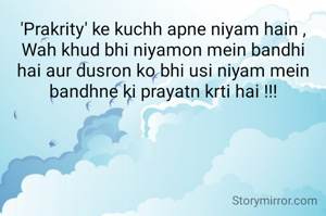 'Prakrity' ke kuchh apne niyam hain ,
Wah khud bhi niyamon mein bandhi hai aur dusron ko bhi usi niyam mein bandhne ki prayatn krti hai !!!