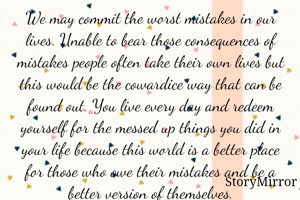 We may commit the worst mistakes in our lives. Unable to bear those consequences of mistakes people often take their own lives but this would be the cowardice way that can be found out. You live every day and redeem yourself for the messed up things you did in your life because this world is a better place for those who owe their mistakes and be a better version of themselves.