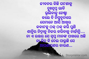 ଜୀବନର କିଛି ଘଟଣାକୁ
 ଦୁଃସ୍ଵପ୍ନ ଭାବି 
ଭୂଲିବାକୁ ଚେଷ୍ଟା
 କଲେ ବି ନିସ୍ତବ୍ଧତାରେ
ସେମାନେ ଆସି ଆଖିର 
କବାଟକୁ ଠକ୍ ଠକ୍ କରି ପୁଣି
ଶାନ୍ତିର ନିଦ୍ରାକୁ ନିଜର କରିବାକୁ ଚାହାଁନ୍ତି....
ନା ଏ ଉତ୍ତର ସେ ସ୍ଵପ୍ନ ମାନଙ୍କ ପାଖରେ ଅଛି
ନା ନିଦ ବି ଦେଇ ପାରୁଛି ସେ 
ଆପଣାପଣର କାରଣ...