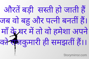औरतें बड़ी  स‌‌‌‌‌‌स्ती हो जाती हैं
जब वो बहु और पत्नी बनतीं हैं। 
माँ के घर में तो वो हमेशा अपने को राजकुमारी ही समझतीं हैं।। 